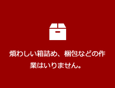 煩わしい箱詰め、梱包などの作業はいりません。